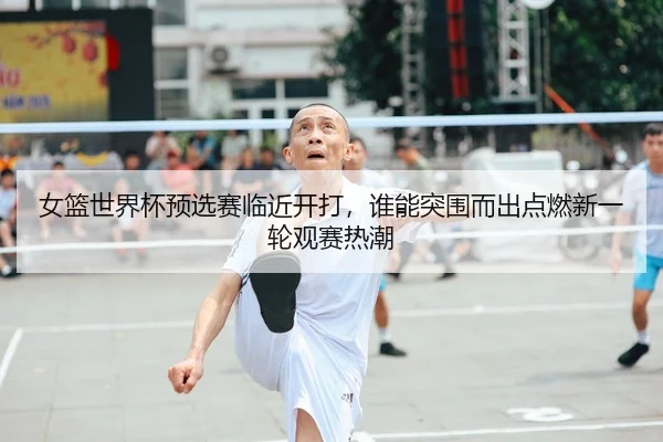 女篮世界杯预选赛临近开打，谁能突围而出点燃新一轮观赛热潮